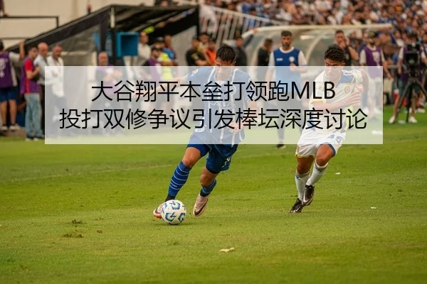 大谷翔平本垒打领跑MLB 投打双修争议引发棒坛深度讨论