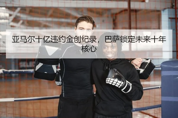 亚马尔十亿违约金创纪录，巴萨锁定未来十年核心 | Kaiyuan